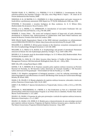 96
TOLEDO FILHO, D. V.; FREITAS, J. A.; PEREIRA, P. R. B. E ZANELLA, J. Levantamento da flora
arbustiva-arbórea das fazendas Calunga e São João, entre Mogi Mirim e Itapira – SP. Anais do IV
Fórum Ambiental da Alta Paulista, 2008.
VERSVELD, D. B.; LE MAITRE, D. C.; CHAPMAN, R. A. Alien invading plants and water resources in
South Africa: a preliminary assessment. WRC Report no. TT 99/98. Stellenbosch: CSIR, sep. 1998.
VITOUSEK, P. Diversidade e invasões biológicas de ilhas oceânicas. In: E. O. Wilson (Ed.),
Biodiversidade. Rio de Janeiro: Nova Fronteira. 1997.
VITULE, J. R. S.; FREIRE, C. A.; SIMBERLOFF, D. Introduction of non-native freshwater fish can
certainly be bad. Fish and Fisheries, v.10, p. 98-108, 2009.
WAKKER, E. Greasy Palms - The social and ecological impacts of large-scale oil palm plantation
development in Southeast Asia, Aidenvironment in collaboration with Sawit Watch Indonesia and
Joanna de Rozario, Friends of the Earth UK, London. 2004.
WHO (World Health Organization). Report of the WHO informal consultation on schistosomiasis
control, WHO/CDS/CPC/SIP/99.2. Online: http://www.who.int/ctd/schisto/99_2en.pdf. 1998.
WILLIAMS, D. G.; BARUCH, Z. African grass invasion in the Americas: ecosystem consequences and
the role of ecophysiology. Biological Invasions 2: 123-140. 2000.
WILLIAMS, D. G.; MACK, R. N.; BLACK, R. A. Ecophysiology and growth of introduced Pennisetum
setaceum on Hawaii: the role of phenotypic plasticity. Ecology v. 76, p. 1569–1580, 1995.
WILSON, E. O. A situação atual da diversidade biológica. In: E. O. Wilson (Ed.) Biodiversidade. Nova
Fronteira, Rio de Janeiro. 1997.
WITTENBERG, R., COCK, M. J. W. (Eds.) Invasive Alien Species: A Toolkit of Best Prevention and
Management Practices. CAB International, Wallingford, Oxon, UK, xvii – 228 p. 2001.
WWF. ZSL, GFN.. Living Planet Report. 2008.
XAVIER, T. M. T.; MORENO, M. R. Prejuízos causados pelas espécies exóticas invasoras na Floresta
Nacional de Pacotuba. In: XII Encontro Latino Americano de Iniciação Científica e VIII Encontro
Latino-americano de Pós-graduação – Universidade do Vale do Paraíba. p. 1-2. 2008.
ZALBA, S. M. Adaptive management of biological invasions: a tool for reducing uncertainty and
improving diagnosis and effectiveness of control. XIX Meeting of the Society for Conservation Biology.
Brasilia, DF, Brasil. 2005.
ZALBA, S. M.; ZILLER, S. R. Manejo adaptativo de espécies exóticas invasoras: colocando a teoria em
prática. Natureza e Conservação, 5(2): 16-22. 2007.
ZARET, T. M.; PAINE, R. T. Species Introduction in a Tropical Lake. Science, v.182, n. 4111, p. 449-455,
1973.
ZEPPELINI, D., MASCARENHAS, R. e MEIER, G. G. Rat Eradication as Part of a Hawksbill Turtle
(Eretmochelys imbricata) Conservation Program in an Urban Area in Cabedelo, Paraíba State, Brazil.
Marine Turtle Newsletter, v. 117, 2007.
ZILLER, S. R.; ZALBA, S. Propostas de ação para prevenção e controle de espécies exóticas invasoras.
Natureza e Conservação, v. 5, n. 2, 2007.
ZILLER, S. R.; ZALBA, S. M.; ZENNI, R. D. Modelo para o desenvolvimento de uma estratégia nacional
para espécies exóticas invasoras. Programa de Espécies Exóticas Invasoras para a América do Sul -
The Nature Conservancy. Programa Global de Espécies Invasoras – Gisp. 2007.
 