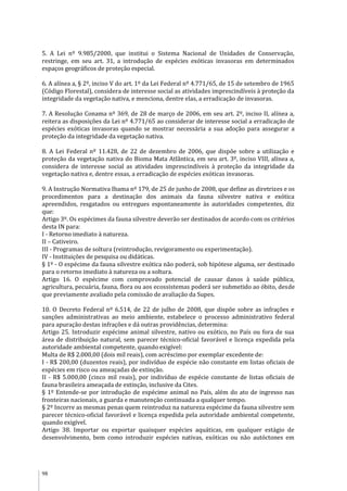 98
5. A Lei nº 9.985/2000, que institui o Sistema Nacional de Unidades de Conservação,
restringe, em seu art. 31, a introdução de espécies exóticas invasoras em determinados
espaços geográficos de proteção especial.
6. A alínea a, § 2º, inciso V do art. 1º da Lei Federal nº 4.771/65, de 15 de setembro de 1965
(Código Florestal), considera de interesse social as atividades imprescindíveis à proteção da
integridade da vegetação nativa, e menciona, dentre elas, a erradicação de invasoras.
7. A Resolução Conama nº 369, de 28 de março de 2006, em seu art. 2º, inciso II, alínea a,
reitera as disposições da Lei nº 4.771/65 ao considerar de interesse social a erradicação de
espécies exóticas invasoras quando se mostrar necessária a sua adoção para assegurar a
proteção da integridade da vegetação nativa.
8. A Lei Federal nº 11.428, de 22 de dezembro de 2006, que dispõe sobre a utilização e
proteção da vegetação nativa do Bioma Mata Atlântica, em seu art. 3º, inciso VIII, alínea a,
considera de interesse social as atividades imprescindíveis à proteção da integridade da
vegetação nativa e, dentre essas, a erradicação de espécies exóticas invasoras.
9. A Instrução Normativa Ibama nº 179, de 25 de junho de 2008, que define as diretrizes e os
procedimentos para a destinação dos animais da fauna silvestre nativa e exótica
apreendidos, resgatados ou entregues espontaneamente às autoridades competentes, diz
que:
Artigo 3º. Os espécimes da fauna silvestre deverão ser destinados de acordo com os critérios
desta IN para:
I - Retorno imediato à natureza.
II – Cativeiro.
III - Programas de soltura (reintrodução, revigoramento ou experimentação).
IV - Instituições de pesquisa ou didáticas.
§ 1º - O espécime da fauna silvestre exótica não poderá, sob hipótese alguma, ser destinado
para o retorno imediato à natureza ou a soltura.
Artigo 16. O espécime com comprovado potencial de causar danos à saúde pública,
agricultura, pecuária, fauna, flora ou aos ecossistemas poderá ser submetido ao óbito, desde
que previamente avaliado pela comissão de avaliação da Supes.
10. O Decreto Federal nº 6.514, de 22 de julho de 2008, que dispõe sobre as infrações e
sanções administrativas ao meio ambiente, estabelece o processo administrativo federal
para apuração destas infrações e dá outras providências, determina:
Artigo 25. Introduzir espécime animal silvestre, nativo ou exótico, no País ou fora de sua
área de distribuição natural, sem parecer técnico-oficial favorável e licença expedida pela
autoridade ambiental competente, quando exigível:
Multa de R$ 2.000,00 (dois mil reais), com acréscimo por exemplar excedente de:
I - R$ 200,00 (duzentos reais), por indivíduo de espécie não constante em listas oficiais de
espécies em risco ou ameaçadas de extinção.
II - R$ 5.000,00 (cinco mil reais), por indivíduo de espécie constante de listas oficiais de
fauna brasileira ameaçada de extinção, inclusive da Cites.
§ 1º Entende-se por introdução de espécime animal no País, além do ato de ingresso nas
fronteiras nacionais, a guarda e manutenção continuada a qualquer tempo.
§ 2º Incorre as mesmas penas quem reintroduz na natureza espécime da fauna silvestre sem
parecer técnico-oficial favorável e licença expedida pela autoridade ambiental competente,
quando exigível.
Artigo 38. Importar ou exportar quaisquer espécies aquáticas, em qualquer estágio de
desenvolvimento, bem como introduzir espécies nativas, exóticas ou não autóctones em
 