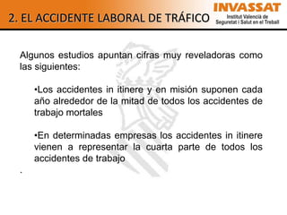 2. EL ACCIDENTE LABORAL DE TRÁFICO

 Algunos estudios apuntan cifras muy reveladoras como
 las siguientes:

     •Los accidentes in itinere y en misión suponen cada
     año alrededor de la mitad de todos los accidentes de
     trabajo mortales

     •En determinadas empresas los accidentes in itinere
     vienen a representar la cuarta parte de todos los
     accidentes de trabajo
 .
 