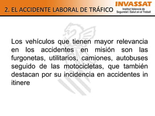2. EL ACCIDENTE LABORAL DE TRÁFICO



  Los vehículos que tienen mayor relevancia
  en los accidentes en misión son las
  furgonetas, utilitarios, camiones, autobuses
  seguido de las motocicletas, que también
  destacan por su incidencia en accidentes in
  itinere
 