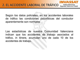 2. EL ACCIDENTE LABORAL DE TRÁFICO

 Según los datos policiales, en los accidentes laborales
 de tráfico las condiciones psicofísicas del conductor
 aparentemente son normales


 Las estadísticas de nuestra Comunidad Valenciana
 indican que los accidentes de trabajo asociados al
 tráfico, in itinere, acumulan uno de cada 10 de los
 accidentes de trabajo.
 