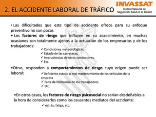 2. EL ACCIDENTE LABORAL DE TRÁFICO

 • Las dificultades que este tipo de accidente ofrece para su enfoque
 preventivo no son pocas
 • Los factores de riesgo que influyen en su acaecimiento, en muchas
 ocasiones son totalmente ajenos a la actuación de los empresarios y de los
 trabajadores:
                  Condiciones meteorológicas,
                  Estado de las carreteras,
                  Imprudencias de otros conductores,
                  Etc.
 •Otras, responden a comportamientos de riesgo cuyo origen puede ser
 laboral:       Deficiente estado o mal mantenimiento de los vehículos de la
                 empresa
                  Falta de formación de los trabajadores
                  Etc.

  •En otros casos, los factores de riesgo psicosocial no serían desdeñables a
  la hora de considerarlos como los causantes mediatos del accidente:
                   estrés, fatiga, etc.
 