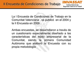 II Encuesta de Condiciones de Trabajo


     La I Encuesta de Condiciones de Trabajo en la
     Comunitat Valenciana , se publicó en el 2004 y
     la II Encuesta en 2009

     Ambas encuestas, se desarrollaron a través de
     un cuestionario especialmente diseñado a las
     características del tejido empresarial de la
     Comunitat, siendo la primera Comunidad
     Autónoma que elaboró la Encuesta con su
     propia metodología
 