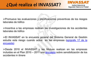 ¿Qué realiza el INVASSAT?

Promueve las evaluaciones y planificaciones preventivas de los riesgos
laborales de tráfico

Incentiva a las empresas realicen las investigaciones de los accidentes
laborales de tráfico

El INVASSAT en la encuesta general del Sistema General de Gestión
estudia este riesgo cuando actúa en las empresas (epígrafe 17 de la
encuesta)

Desde 2010 el INVASSAT y las Mutuas realizan en las empresas
incluidas en el Plan 2010 – 2011 una encuesta sobre sensibilización de los
accidentes in itinere
 