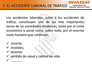 2. EL ACCIDENTE LABORAL DE TRÁFICO

 Los accidentes laborales, junto a los accidentes de
 tráfico, constituyen una de las más importantes
 lacras de las sociedades modernas, tanto por el coste
 económico y social como, sobre todo, por el enorme
 coste humano que conllevan:

    muerte,
    invalidez,
    lesiones
    pérdida de salud y calidad de vida
    ………….
 