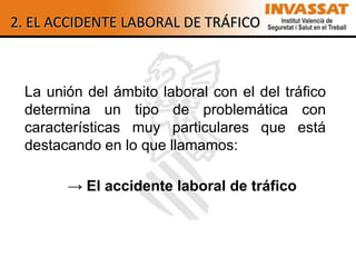 2. EL ACCIDENTE LABORAL DE TRÁFICO



 La unión del ámbito laboral con el del tráfico
 determina un tipo de problemática con
 características muy particulares que está
 destacando en lo que llamamos:

       → El accidente laboral de tráfico
 