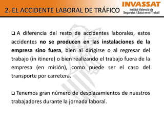 2. EL ACCIDENTE LABORAL DE TRÁFICO


   A diferencia del resto de accidentes laborales, estos
 accidentes no se producen en las instalaciones de la
 empresa sino fuera, bien al dirigirse o al regresar del
 trabajo (in itinere) o bien realizando el trabajo fuera de la
 empresa (en misión), como puede ser el caso del
 transporte por carretera.

  Tenemos gran número de desplazamientos de nuestros
 trabajadores durante la jornada laboral.
 