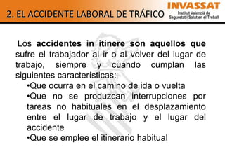 2. EL ACCIDENTE LABORAL DE TRÁFICO

  Los accidentes in itinere son aquellos que
 sufre el trabajador al ir o al volver del lugar de
 trabajo, siempre y cuando cumplan las
 siguientes características:
    •Que ocurra en el camino de ida o vuelta
    •Que no se produzcan interrupciones por
    tareas no habituales en el desplazamiento
    entre el lugar de trabajo y el lugar del
    accidente
    •Que se emplee el itinerario habitual
 