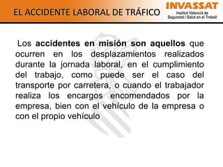 EL ACCIDENTE LABORAL DE TRÁFICO


 Los accidentes en misión son aquellos que
ocurren en los desplazamientos realizados
durante la jornada laboral, en el cumplimiento
del trabajo, como puede ser el caso del
transporte por carretera, o cuando el trabajador
realiza los encargos encomendados por la
empresa, bien con el vehículo de la empresa o
con el propio vehículo
 