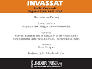 Plan de formación 2014
Jornada técnica
Proyectos LIFE. Riesgos con nanomateriales
Ponencia
Nuevas soluciones para la evaluación de los riesgos de los
nanomateriales sectores tradicionales. Proyecto LIFE SIRENA
Ponente
María Blazquez
Burjassot, 4 de diciembre de 2014
 