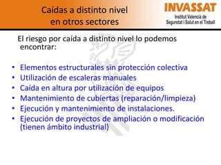 Caídas a distinto nivel
en otros sectores
El riesgo por caída a distinto nivel lo podemos
encontrar:

•
•
•
•
•
•

Elementos estructurales sin protección colectiva
Utilización de escaleras manuales
Caída en altura por utilización de equipos
Mantenimiento de cubiertas (reparación/limpieza)
Ejecución y mantenimiento de instalaciones.
Ejecución de proyectos de ampliación o modificación
(tienen ámbito industrial)

 