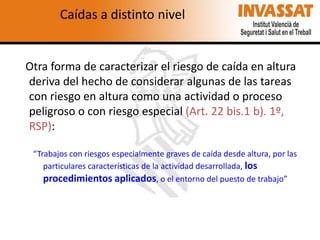 Caídas a distinto nivel

Otra forma de caracterizar el riesgo de caída en altura
deriva del hecho de considerar algunas de las tareas
con riesgo en altura como una actividad o proceso
peligroso o con riesgo especial (Art. 22 bis.1 b). 1º,
RSP):
“Trabajos con riesgos especialmente graves de caída desde altura, por las
particulares características de la actividad desarrollada, los
procedimientos aplicados, o el entorno del puesto de trabajo”

 