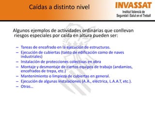 Caídas a distinto nivel

Algunos ejemplos de actividades ordinarias que conllevan
riesgos especiales por caída en altura pueden ser:
– Tareas de encofrado en la ejecución de estructuras.
– Ejecución de cubiertas (tanto de edificación como de naves
industriales)
– Instalación de protecciones colectivas en obra
– Montaje y desmontaje de ciertos equipos de trabajo (andamios,
encofrados de trepa, etc.)
– Mantenimiento o limpieza de cubiertas en general.
– Ejecución de algunas instalaciones (A.A., eléctrica, L.A.A.T, etc.).
– Otras…

 