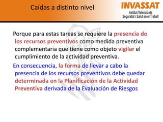 Caídas a distinto nivel

Porque para estas tareas se requiere la presencia de
los recursos preventivos como medida preventiva
complementaria que tiene como objeto vigilar el
cumplimiento de la actividad preventiva.
En consecuencia, la forma de llevar a cabo la
presencia de los recursos preventivos debe quedar
determinada en la Planificación de la Actividad
Preventiva derivada de la Evaluación de Riesgos

 