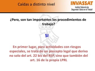 Caídas a distinto nivel

¿Pero, son tan importantes los procedimientos de
trabajo?

SI
En primer lugar, para actividades con riesgos
especiales, se trata de un precepto legal que deriva
no solo del art. 22 bis del RSP, sino que también del
art. 16 de la propia LPRL

 