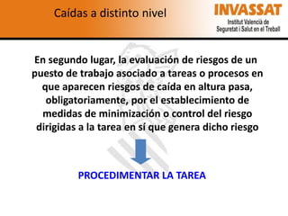 Caídas a distinto nivel

En segundo lugar, la evaluación de riesgos de un
puesto de trabajo asociado a tareas o procesos en
que aparecen riesgos de caída en altura pasa,
obligatoriamente, por el establecimiento de
medidas de minimización o control del riesgo
dirigidas a la tarea en sí que genera dicho riesgo

PROCEDIMENTAR LA TAREA

 