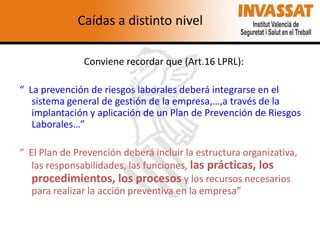 Caídas a distinto nivel
Conviene recordar que (Art.16 LPRL):
“ La prevención de riesgos laborales deberá integrarse en el
sistema general de gestión de la empresa,…,a través de la
implantación y aplicación de un Plan de Prevención de Riesgos
Laborales…”
“ El Plan de Prevención deberá incluir la estructura organizativa,
las responsabilidades, las funciones, las prácticas, los
procedimientos, los procesos y los recursos necesarios
para realizar la acción preventiva en la empresa”

 