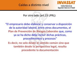 Caídas a distinto nivel
Por otro lado (art.23 LPRL):

“El empresario debe elaborar y conservar a disposición
de la autoridad laboral, entre otros documentos, el
Plan de Prevención de Riesgos Laborales que, como
ya se ha dicho debe incluir dichas prácticas,
procedimientos y procesos”
Es decir, no solo desde el sentido común sino que
también desde la perspectiva legal, resulta
procedente la documentación

 