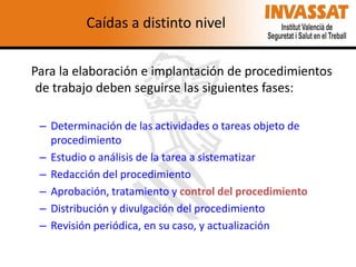 Caídas a distinto nivel
Para la elaboración e implantación de procedimientos
de trabajo deben seguirse las siguientes fases:
– Determinación de las actividades o tareas objeto de
procedimiento
– Estudio o análisis de la tarea a sistematizar
– Redacción del procedimiento
– Aprobación, tratamiento y control del procedimiento
– Distribución y divulgación del procedimiento
– Revisión periódica, en su caso, y actualización

 