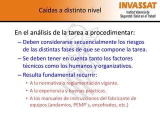 Caídas a distinto nivel
En el análisis de la tarea a procedimentar:
– Deben considerarse secuencialmente los riesgos
de las distintas fases de que se compone la tarea.
– Se deben tener en cuenta tanto los factores
técnicos como los humanos y organizativos.
– Resulta fundamental recurrir:
• A la normativa o reglamentación vigente.
• A la experiencia y buenas prácticas.
• A los manuales de instrucciones del fabricante de
equipos (andamios, PEMP`s, encofrados, etc.)

 