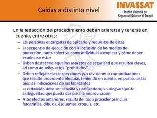 Caídas a distinto nivel
En la redacción del procedimiento deben aclararse y tenerse en
cuenta, entre otras:
– Las personas encargadas de aplicarlo y requisitos de éstas
– La secuencia de ejecución con la inclusión de los medios de
protección, tanto colectiva como individual a emplear y cómo deben
emplearse éstos
– Deben destacarse aquellos aspectos de seguridad que resulten claves,
así como aquellos actos “prohibidos”.
– Deben reflejarse las inspecciones y/o revisiones o comprobaciones
que resulte procedente efectuar, teniendo en cuenta, en particular las
propias indicaciones de los fabricantes
– La redacción debe ser sencilla y clarificadora, sin ningún tipo de
ambigüedad que pueda dar pie a la improvisación
– A los efectos anteriores, resulta del todo procedente incluir
fotografías, dibujos, esquemas, croquis, etc.

 