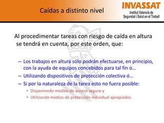 Caídas a distinto nivel

Al procedimentar tareas con riesgo de caída en altura
se tendrá en cuenta, por este orden, que:
– Los trabajos en altura sólo podrán efectuarse, en principio,
con la ayuda de equipos concebidos para tal fin ó…
– Utilizando dispositivos de protección colectiva ó…
– Si por la naturaleza de la tarea esto no fuera posible:
• Disponiendo medios de acceso seguro y
• Utilizando medios de protección individual apropiados.

 