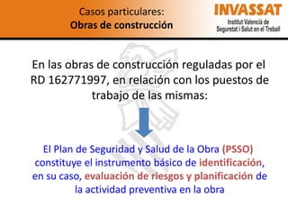 Casos particulares:
Obras de construcción

En las obras de construcción reguladas por el
RD 162771997, en relación con los puestos de
trabajo de las mismas:

El Plan de Seguridad y Salud de la Obra (PSSO)
constituye el instrumento básico de identificación,
en su caso, evaluación de riesgos y planificación de
la actividad preventiva en la obra

 