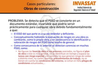 Casos particulares:
Obras de construcción
PROBLEMA: Se detecta que el PSSO se convierte en un
documento estándar, invariable que podría servir
prácticamente para cualquier obra debido fundamentalmente
a que:
– El ESSO del que parte es a su vez estándar y deficiente.
– Conceptualmente hablando la evaluación de riesgos en una obra es
cambiante, como la propia obra, y en consecuencia la identificación y
valoración de riesgos del PSSO tiene mucho de general.
– Como consecuencia de lo anterior se detectan carencias en muchos
PSSO, como:
• No figuran las fases de obra ni sus procesos asociados, no figura el plan
de obra o éste es muy general, no se identifican en tiempo y espacio las
tareas con riesgo especial y en concreto las que generan riesgo de caídas
a distinto nivel, no suelen aparecer procedimientos de trabajo, no se
tienen en cuenta las condiciones del entorno, se echan en falta pliegos de
condiciones actualizados,…

 