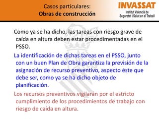 Casos particulares:
Obras de construcción
Como ya se ha dicho, las tareas con riesgo grave de
caída en altura deben estar procedimentadas en el
PSSO.
La identificación de dichas tareas en el PSSO, junto
con un buen Plan de Obra garantiza la previsión de la
asignación de recurso preventivo, aspecto éste que
debe ser, como ya se ha dicho objeto de
planificación.
Los recursos preventivos vigilarán por el estricto
cumplimiento de los procedimientos de trabajo con
riesgo de caída en altura.

 