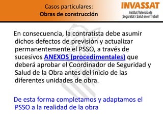 Casos particulares:
Obras de construcción

En consecuencia, la contratista debe asumir
dichos defectos de previsión y actualizar
permanentemente el PSSO, a través de
sucesivos ANEXOS (procedimentales) que
deberá aprobar el Coordinador de Seguridad y
Salud de la Obra antes del inicio de las
diferentes unidades de obra.
De esta forma completamos y adaptamos el
PSSO a la realidad de la obra

 