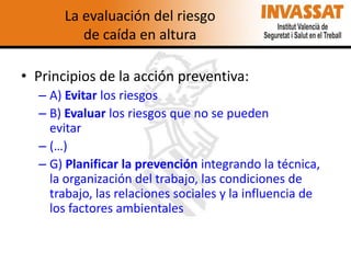 La evaluación del riesgo
de caída en altura

• Principios de la acción preventiva:
– A) Evitar los riesgos
– B) Evaluar los riesgos que no se pueden
evitar
– (…)
– G) Planificar la prevención integrando la técnica,
la organización del trabajo, las condiciones de
trabajo, las relaciones sociales y la influencia de
los factores ambientales

 