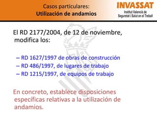 Casos particulares:
Utilización de andamios

El RD 2177/2004, de 12 de noviembre,
modifica los:
– RD 1627/1997 de obras de construcción
– RD 486/1997, de lugares de trabajo
– RD 1215/1997, de equipos de trabajo

En concreto, establece disposiciones
específicas relativas a la utilización de
andamios.

 