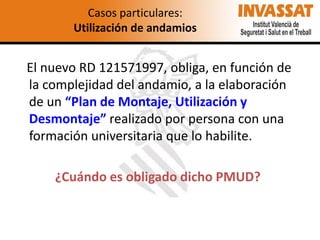 Casos particulares:
Utilización de andamios

El nuevo RD 121571997, obliga, en función de
la complejidad del andamio, a la elaboración
de un “Plan de Montaje, Utilización y
Desmontaje” realizado por persona con una
formación universitaria que lo habilite.

¿Cuándo es obligado dicho PMUD?

 