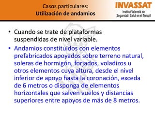 Casos particulares:
Utilización de andamios

• Cuando se trate de plataformas
suspendidas de nivel variable.
• Andamios constituidos con elementos
prefabricados apoyados sobre terreno natural,
soleras de hormigón, forjados, voladizos u
otros elementos cuya altura, desde el nivel
inferior de apoyo hasta la coronación, exceda
de 6 metros o disponga de elementos
horizontales que salven vuelos y distancias
superiores entre apoyos de más de 8 metros.

 
