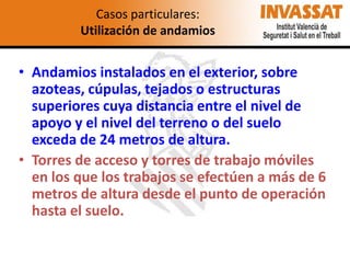 Casos particulares:
Utilización de andamios

• Andamios instalados en el exterior, sobre
azoteas, cúpulas, tejados o estructuras
superiores cuya distancia entre el nivel de
apoyo y el nivel del terreno o del suelo
exceda de 24 metros de altura.
• Torres de acceso y torres de trabajo móviles
en los que los trabajos se efectúen a más de 6
metros de altura desde el punto de operación
hasta el suelo.

 
