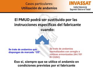 Casos particulares:
Utilización de andamios

El PMUD podrá ser sustituido por las
instrucciones específicas del fabricante
cuando:

Se trate de andamios que
dispongan de marcado “CE”

Se trate de andamios
normalizados con arreglo a
normas armonizadas (Art.181
IV CGSC)

Eso sí, siempre que se utilice el andamio en
condiciones previstas por el fabricante

 