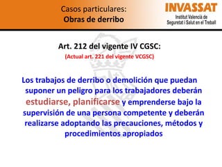 Casos particulares:
Obras de derribo
Art. 212 del vigente IV CGSC:
(Actual art. 221 del vigente VCGSC)

Los trabajos de derribo o demolición que puedan
suponer un peligro para los trabajadores deberán
estudiarse, planificarse y emprenderse bajo la
supervisión de una persona competente y deberán
realizarse adoptando las precauciones, métodos y
procedimientos apropiados

 
