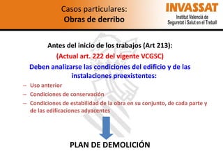 Casos particulares:
Obras de derribo
Antes del inicio de los trabajos (Art 213):
(Actual art. 222 del vigente VCGSC)
Deben analizarse las condiciones del edificio y de las
instalaciones preexistentes:
– Uso anterior
– Condiciones de conservación
– Condiciones de estabilidad de la obra en su conjunto, de cada parte y
de las edificaciones adyacentes

PLAN DE DEMOLICIÓN

 