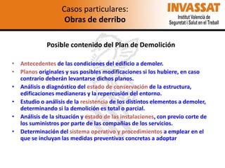 Casos particulares:
Obras de derribo
Posible contenido del Plan de Demolición
• Antecedentes de las condiciones del edificio a demoler.
• Planos originales y sus posibles modificaciones si los hubiere, en caso
contrario deberán levantarse dichos planos.
• Análisis o diagnóstico del estado de conservación de la estructura,
edificaciones medianeras y la repercusión del entorno.
• Estudio o análisis de la resistencia de los distintos elementos a demoler,
determinando si la demolición es total o parcial.
• Análisis de la situación y estado de las instalaciones, con previo corte de
los suministros por parte de las compañías de los servicios.
• Determinación del sistema operativo y procedimientos a emplear en el
que se incluyan las medidas preventivas concretas a adoptar

 