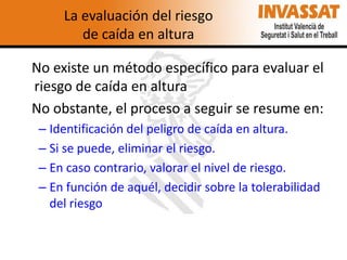 La evaluación del riesgo
de caída en altura
No existe un método específico para evaluar el
riesgo de caída en altura
No obstante, el proceso a seguir se resume en:
– Identificación del peligro de caída en altura.
– Si se puede, eliminar el riesgo.
– En caso contrario, valorar el nivel de riesgo.
– En función de aquél, decidir sobre la tolerabilidad
del riesgo

 