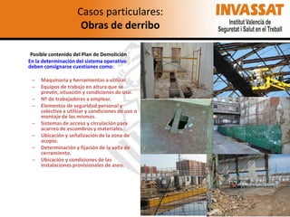 Casos particulares:
Obras de derribo
Posible contenido del Plan de Demolición
En la determinación del sistema operativo
deben consignarse cuestiones como:
–
–
–
–
–
–

–
–

Maquinaria y herramientas a utilizar.
Equipos de trabajo en altura que se
prevén, situación y condiciones de uso.
Nº de trabajadores a emplear.
Elementos de seguridad personal y
colectiva a utilizar y condiciones de uso o
montaje de las mismas.
Sistemas de acceso y circulación para
acarreo de escombros y materiales.
Ubicación y señalización de la zona de
acopio.
Determinación y fijación de la valla de
cerramiento.
Ubicación y condiciones de las
instalaciones provisionales de aseo.

 