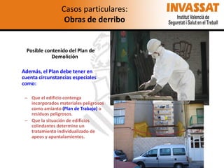 Casos particulares:
Obras de derribo

Posible contenido del Plan de
Demolición
Además, el Plan debe tener en
cuenta circunstancias especiales
como:
– Que el edificio contenga
incorporados materiales peligrosos
como amianto (Plan de Trabajo) o
residuos peligrosos.
– Que la situación de edificios
colindantes determine un
tratamiento individualizado de
apeos y apuntalamientos.

 