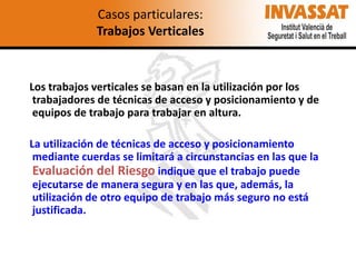 Casos particulares:
Trabajos Verticales

Los trabajos verticales se basan en la utilización por los
trabajadores de técnicas de acceso y posicionamiento y de
equipos de trabajo para trabajar en altura.

La utilización de técnicas de acceso y posicionamiento
mediante cuerdas se limitará a circunstancias en las que la
Evaluación del Riesgo indique que el trabajo puede
ejecutarse de manera segura y en las que, además, la
utilización de otro equipo de trabajo más seguro no está
justificada.

 
