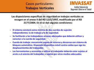 Casos particulares:
Trabajos Verticales
Las disposiciones específicas de seguridad en trabajos verticales se
recogen en el anexo II del RD 1215/1997, modificado por el RD
2177/2004. En él se dan algunas condiciones:
– El sistema constará como mínimo de dos cuerdas de sujeción
independientes: la de trabajo y la de seguridad.
– Se facilitarán a los trabajadores arneses adecuados que deberán utilizar y
conectar a la cuerda de seguridad.
– Cuerda de trabajo: mecanismo seguro de ascenso y descenso con sistema de
bloqueo automático. Dispondrá dispositivo móvil contra caídas que siga los
desplazamientos del trabajador.
– Las herramientas y accesorios a utilizar el trabajador deberán estar sujetos al
arnés o al asiento del trabajador o sujetos por otros medios adecuados

 