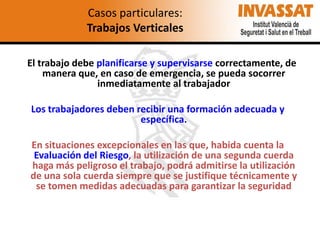 Casos particulares:
Trabajos Verticales
El trabajo debe planificarse y supervisarse correctamente, de
manera que, en caso de emergencia, se pueda socorrer
inmediatamente al trabajador
Los trabajadores deben recibir una formación adecuada y
específica.
En situaciones excepcionales en las que, habida cuenta la
Evaluación del Riesgo, la utilización de una segunda cuerda
haga más peligroso el trabajo, podrá admitirse la utilización
de una sola cuerda siempre que se justifique técnicamente y
se tomen medidas adecuadas para garantizar la seguridad

 