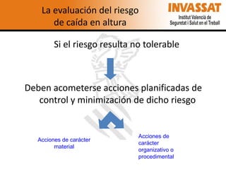 La evaluación del riesgo
de caída en altura
Si el riesgo resulta no tolerable

Deben acometerse acciones planificadas de
control y minimización de dicho riesgo

Acciones de carácter
material

Acciones de
carácter
organizativo o
procedimental

 