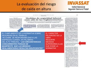 La evaluación del riesgo
de caída en altura

EL CUMPLIMIENTO DE LA NORMATIVA SOBRE
SEGURIDAD EN EL TRABAJO,
NO EXIME DE RESPONSABILIDAD A LAS
EMPRESAS CUANDO, EN PALABRAS
DEL ALTO TRIBUNAL, “LAS CIRCUNSTANCIAS
CONCURRENTES PONGAN DE
MANIFIESTO QUE LAS MEDIDAS
REGLAMENTARIAS RESULTAN INSUFICIENTES”

EL CARÁCTER
PELIGROSO DE LA
OBRA
REQUIERE
MEDIDAS
SUPERIORES A LAS
QUE EXIGE LA
NORMATIVA

 