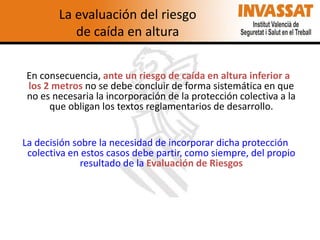 La evaluación del riesgo
de caída en altura
En consecuencia, ante un riesgo de caída en altura inferior a
los 2 metros no se debe concluir de forma sistemática en que
no es necesaria la incorporación de la protección colectiva a la
que obligan los textos reglamentarios de desarrollo.
La decisión sobre la necesidad de incorporar dicha protección
colectiva en estos casos debe partir, como siempre, del propio
resultado de la Evaluación de Riesgos

 