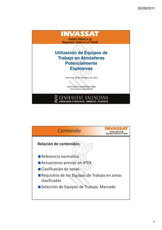 30/09/2011

Utilización de Equipos de
Trabajo en Atmósferas
Potencialmente
Explosivas
sĂůĞŶĐŝĂ͕ Ϭϲ ĚĞ KĐƚƵďƌĞ ĚĞ ϮϬϭϭ͘

:ƵĂŶ ĂƌůŽƐ ĂƐƚĞůůĂŶŽƐ ůďĂ
:ĞĨĞ ĚĞ ^ĞĐĐŝſŶ ĚĞů /Es ^^ d

ŽŶƚĞŶŝĚŽ
ZĞůĂĐŝſŶ ĚĞ ĐŽŶƚĞŶŝĚŽƐ͗
ZĞĨĞƌĞŶĐŝĂ ŶŽƌŵĂƚŝǀĂ
ĐƚƵĂĐŝŽŶĞƐ ƉƌĞǀŝĂƐ ĞŶ dy
ůĂƐŝĨŝĐĂĐŝſŶ ĚĞ ǌŽŶĂƐ
ZĞƋƵŝƐŝƚŽƐ ĚĞ ůŽƐ ƋƵŝƉŽƐ ĚĞ dƌĂďĂũŽ ĞŶ ǌŽŶĂƐ
ĐůĂƐŝĨŝĐĂĚĂƐ
^ĞůĞĐĐŝſŶ ĚĞ ƋƵŝƉŽƐ ĚĞ dƌĂďĂũŽ͘ DĂƌĐĂĚŽ

1

 