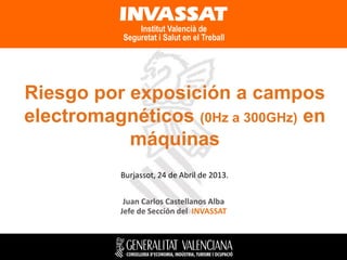 Riesgo por exposición a campos
electromagnéticos (0Hz a 300GHz) en
máquinas
Burjassot, 24 de Abril de 2013.
Juan Carlos Castellanos Alba
Jefe de Sección del INVASSAT

 